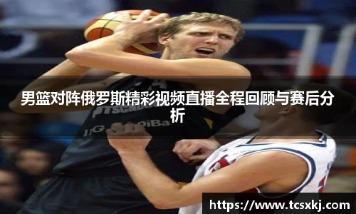 男篮对阵俄罗斯精彩视频直播全程回顾与赛后分析